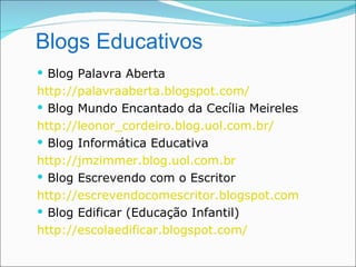 Blogs Educativos
 Blog Palavra Aberta
http://palavraaberta.blogspot.com/
 Blog Mundo Encantado da Cecília Meireles
http://leonor_cordeiro.blog.uol.com.br/
 Blog Informática Educativa
http://jmzimmer.blog.uol.com.br
 Blog Escrevendo com o Escritor
http://escrevendocomescritor.blogspot.com
 Blog Edificar (Educação Infantil)
http://escolaedificar.blogspot.com/
 