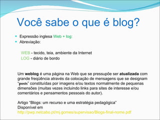 Você sabe o que é blog?
 Expressão inglesa Web + log:
 Abreviação:

   WEB - tecido, teia, ambiente da Internet
   LOG - diário de bordo


 Um weblog é uma página na Web que se pressupõe ser atualizada com
 grande freqüência através da colocação de mensagens que se designam
 “posts” constituídas por imagens e/ou textos normalmente de pequenas
 dimensões (muitas vezes incluindo links para sites de interesse e/ou
 comentários e pensamentos pessoais do autor).

 Artigo “Blogs: um recurso e uma estratégia pedagógica”
 Disponível em
 http://pwp.netcabo.pt/mj.gomes/supervisao/Blogs-final-nome.pdf
 