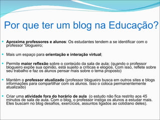 Por que ter um blog na Educação?
 Aproxima professores e alunos: Os estudantes tendem a se identificar com o
  professor “blogueiro;

 Mais um espaço para orientação e interação virtual;

 Permite maior reflexão sobre o conteúdo da sala de aula; (quando o professor
  blogueiro expõe sua opinião, está sujeito a críticas e elogios. Com isso, reflete sobre
  seu trabalho e faz os alunos pensar mais sobre o tema proposto)

 Mantém o professor atualizado (professor blogueiro busca em outros sites e blogs
  informações para compartilhar com os alunos. Isso o coloca permanentemente
  atualizado)

 Criar uma atividade fora do horário de aula (o estudo não fica restrito aos 45
  minutos de sala de aula. Com o blog, o professor instiga os alunos a estudar mais.
  Eles buscam no blog desafios, exercícios, assuntos ligados ao cotidiano deles).
 