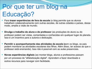 Por que ter um blog na
Educação?
 Para trazer experiências de fora da escola (o blog permite que os alunos
  trabalhem colaborativamente com outras escolas, de outras cidades e países, desse
  modo, amplia a visão de mundo;

 Divulga o trabalho do aluno e do professor (as produções do aluno ou do
  professor podem ser vistas, comentadas e conhecidas em qualquer lugar do planeta.
  Isso é um incentivo para a autoria e dedicação.

 Permitir o acompanhamento das atividades da escola (com os blogs, os pais
  podem monitorar as atividades escolares dos filhos. Além disso, ter acesso ao que o
  professor está ensinando). Isso não é possível com as aulas presenciais.

 Novas experiências digitais (ao montar blogs, alunos e professores passam
  por um processo de "alfabetização digital". Aprendem a fazer downloads e
  outros recursos para navegar com facilidade.
 