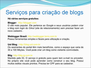 Há vários serviços gratuítos:
Blogger- http://blogger.com
Blogge
O site mais popular. Ele pertence ao Google e seus usuários podem criar
o blog com login do Orkut (site de relacionamento) sem precisar fazer um
novo cadastro .

Weblogger Brasil: http://weblogger.terra.com.br
Possui ferramentas simples e fáceis para utilização e criação.

Uol Blog : http://blog.uol.com.br
Os assinantes do portal têm mais benefícios, como o espaço que varia de
30 a 100 Mbytes. Você pode criar um blog como visitante conmvidado.

Blig: http://blig.ig.com.br
Blig
Mantido pelo IG. O serviço é gratuito para quem tem e-mail no provedor.
No próprio site você pode aprender como construir o seu blog. Possui
muitos estilos visuais prontos. Precisa ter CPF para se cadastrar.
 
