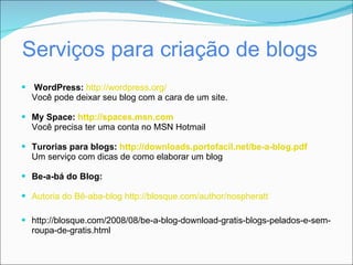 Serviços para criação de blogs
 WordPress: http://wordpress.org/
  Você pode deixar seu blog com a cara de um site.

 My Space: http://spaces.msn.com
  Você precisa ter uma conta no MSN Hotmail

 Turorias para blogs: http://downloads.portofacil.net/be-a-blog.pdf
  Um serviço com dicas de como elaborar um blog

 Be-a-bá do Blog:

 Autoria do Bê-aba-blog http://blosque.com/author/nospheratt

 http://blosque.com/2008/08/be-a-blog-download-gratis-blogs-pelados-e-sem-
  roupa-de-gratis.html
 