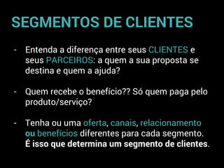 - Entenda a diferença entre seus CLIENTES e
seus PARCEIROS: a quem a sua proposta se
destina e quem a ajuda?
- Quem recebe o benefício?? Só quem paga pelo
produto/serviço?
- Tenha ou uma oferta, canais, relacionamento
ou benefícios diferentes para cada segmento.
É isso que determina um segmento de clientes.
SEGMENTOS DE CLIENTES
 