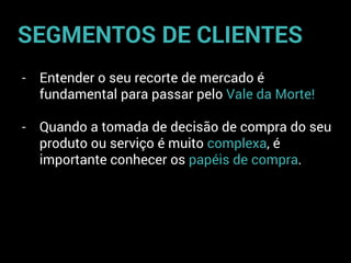 - Entender o seu recorte de mercado é
fundamental para passar pelo Vale da Morte!
- Quando a tomada de decisão de compra do seu
produto ou serviço é muito complexa, é
importante conhecer os papéis de compra.
SEGMENTOS DE CLIENTES
 