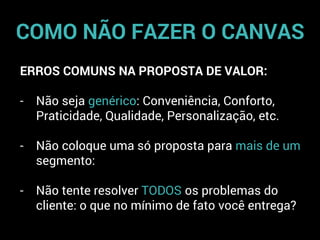COMO NÃO FAZER O CANVAS
ERROS COMUNS NA PROPOSTA DE VALOR:
- Não seja genérico: Conveniência, Conforto,
Praticidade, Qualidade, Personalização, etc.
- Não coloque uma só proposta para mais de um
segmento:
- Não tente resolver TODOS os problemas do
cliente: o que no mínimo de fato você entrega?
 