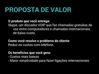 O produto que você entrega:
Skype, um discador VOIP que faz chamadas gratuitas de
voz entre computadores e chamadas internacionais
de baixo custo.
Como você resolve o problema do cliente:
Reduz os custos com telefone.
Os benefícios que você gera:
- Custos mais baixos
- Maior simplicidade para fazer ligações internacionais
PROPOSTA DE VALOR
 