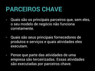 - Quais são os principais parceiros que, sem eles,
o seu modelo de negócio não funciona
corretamente.
- Quais são seus principais fornecedores de
produtos e serviços e quais atividades eles
executam.
- Pense que parte das atividades de uma
empresa são terceirizadas. Essas atividades
são executadas por parceiros chave.
PARCEIROS CHAVE
 