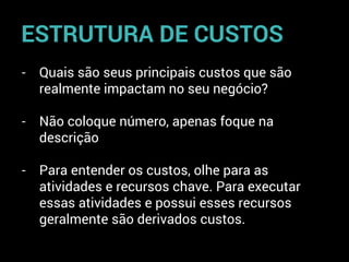 - Quais são seus principais custos que são
realmente impactam no seu negócio?
- Não coloque número, apenas foque na
descrição
- Para entender os custos, olhe para as
atividades e recursos chave. Para executar
essas atividades e possui esses recursos
geralmente são derivados custos.
ESTRUTURA DE CUSTOS
 