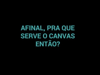 AFINAL, PRA QUE
SERVE O CANVAS
ENTÃO?
 