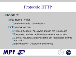 Protocolo HTTP
headers:
  Par nome : valor
    Lembrem-se de chave:dado :)
  Classificados em:
    Request headers: Aplicáveis apenas em requisições
    Response headers: Aplicáveis apenas em respostas
    General headers: Aplicáveis tanto em requisições quanto
    respostas
    Entity headers: Descreve o entity body
 