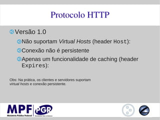Protocolo HTTP
   Versão 1.0
       Não suportam Virtual Hosts (header Host):
       Conexão não é persistente
       Apenas um funcionalidade de caching (header
       Expires):

Obs: Na prática, os clientes e servidores suportam
virtual hosts e conexão persistente.
 
