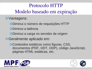Protocolo HTTP
   Modelo baseado em expiração
Vantagens:
  Diminui o número de requisições HTTP
  Diminui a latência
  Diminui a carga no servidor de origem
Geralmente aplicado em:
  Conteúdos estáticos como figuras, CSS,
  documentos (PDF, ODT, ODP), código JavaScript,
  páginas HTML estáticas, etc.
 