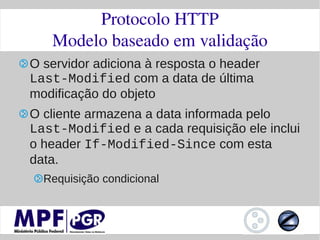 Protocolo HTTP
   Modelo baseado em validação
O servidor adiciona à resposta o header
Last-Modified com a data de última
modificação do objeto
O cliente armazena a data informada pelo
Last-Modified e a cada requisição ele inclui
o header If-Modified-Since com esta
data.
  Requisição condicional
 