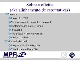 Sobre a oficina
  (aka alinhamento de espectativas)
Foco em:
  Protocolo HTTP
  Componentes de uma infra escalável
  Customizações do S.O. Linux
  Infra Zope
  Aceleração HTTP via Varnish
  Produto CacheFU
Não será abordado:
  Programação Zope/Python
  Criação de um Plone Site
 
