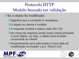 Protocolo HTTP
    Modelo baseado em validação
Se o objeto foi modificado:
  Siginifica que a condição é verdadeira
  O objeto no cliente é inválido
  A resposta conterá o status code 200 'OK'
  No corpo da resposta (entity body) estará presente
  o novo objeto, ou seja, o objeto será enviado
  novamente ao cliente
  Possivelmente será adicionado a nova data de
  modificação no header Last-Modified
 