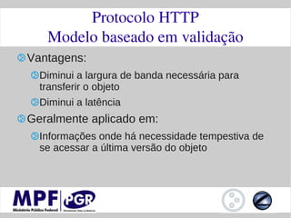 Protocolo HTTP
   Modelo baseado em validação
Vantagens:
  Diminui a largura de banda necessária para
  transferir o objeto
  Diminui a latência
Geralmente aplicado em:
  Informações onde há necessidade tempestiva de
  se acessar a última versão do objeto
 