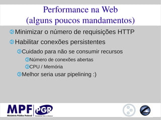 Performance na Web
   (alguns poucos mandamentos)
Minimizar o número de requisições HTTP
Habilitar conexões persistentes
  Cuidado para não se consumir recursos
     Número de conexões abertas
     CPU / Memória
  Melhor seria usar pipelining :)
 