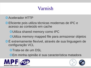 Varnish
Acelerador HTTP
Eficiente pois utiliza técnicas modernas de IPC e
acesso ao conteúdo em cache
  Utiliza shared memory como IPC
  Utiliza memory mapped file para armazenar objetos
É extremamente flexível, através de sua linguagem de
configuração VCL
  Trata-se de um DSL
  Em minha opinião é sua característica matadora
 