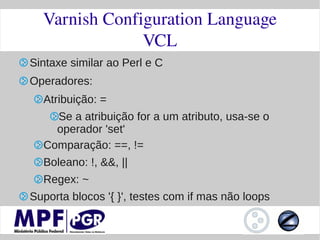 Varnish Configuration Language
               VCL
Sintaxe similar ao Perl e C
Operadores:
  Atribuição: =
    Se a atribuição for a um atributo, usa-se o
    operador 'set'
  Comparação: ==, !=
  Boleano: !, &&, ||
  Regex: ~
Suporta blocos '{ }', testes com if mas não loops
 