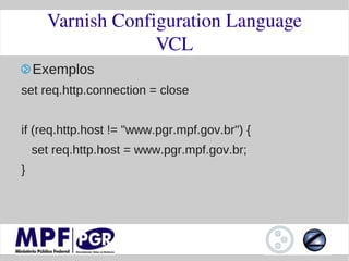 Varnish Configuration Language
                   VCL
    Exemplos
set req.http.connection = close


if (req.http.host != "www.pgr.mpf.gov.br") {
    set req.http.host = www.pgr.mpf.gov.br;
}
 