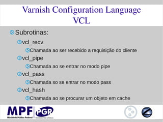 Varnish Configuration Language
               VCL
Subrotinas:
  vcl_recv
    Chamada ao ser recebido a requisição do cliente
  vcl_pipe
    Chamada ao se entrar no modo pipe
  vcl_pass
    Chamada so se entrar no modo pass
  vcl_hash
    Chamada ao se procurar um objeto em cache
 