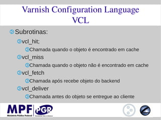 Varnish Configuration Language
               VCL
Subrotinas:
  vcl_hit;
     Chamada quando o objeto é encontrado em cache
  vcl_miss
     Chamada quando o objeto não é encontrado em cache
  vcl_fetch
     Chamada após recebe objeto do backend
  vcl_deliver
     Chamada antes do objeto se entregue ao cliente
 