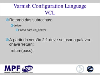 Varnish Configuration Language
               VCL
Retorno das subrotinas:
  deliver
      Passa para vcl_deliver


A partir da versão 2.1 deve-se usar a palavra-
chave 'return':
return(pass);
 