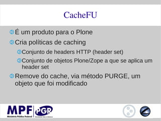 CacheFU
É um produto para o Plone
Cria políticas de caching
  Conjunto de headers HTTP (header set)
  Conjunto de objetos Plone/Zope a que se aplica um
  header set
Remove do cache, via método PURGE, um
objeto que foi modificado
 