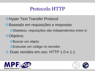 Protocolo HTTP
Hyper Text Transfer Protocol
Baseado em requisições e respostas
  Stateless: requisições são independentes entre si
Objetiva:
  Buscar um objeto
  Executar um código no servidor
Duas versões em uso: HTTP 1.0 e 1.1
 