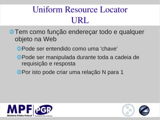 Uniform Resource Locator
               URL
Tem como função endereçar todo e qualquer
objeto na Web
  Pode ser entendido como uma 'chave'
  Pode ser manipulada durante toda a cadeia de
  requisição e resposta
  Por isto pode criar uma relação N para 1
 