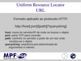 Uniform Resource Locator
                  URL
      Formato aplicado ao protocolo HTTP:

        http://host[:port]/[path][?querystring]
host: nome do servidor/IP de onde se buscar o objeto
port: porta TCP para conexão
path: caminho no servidor a partir de um raiz onde
   localiza-se o objeto
querystring: sequência pré-determinada de
   argumentos e valores.
 