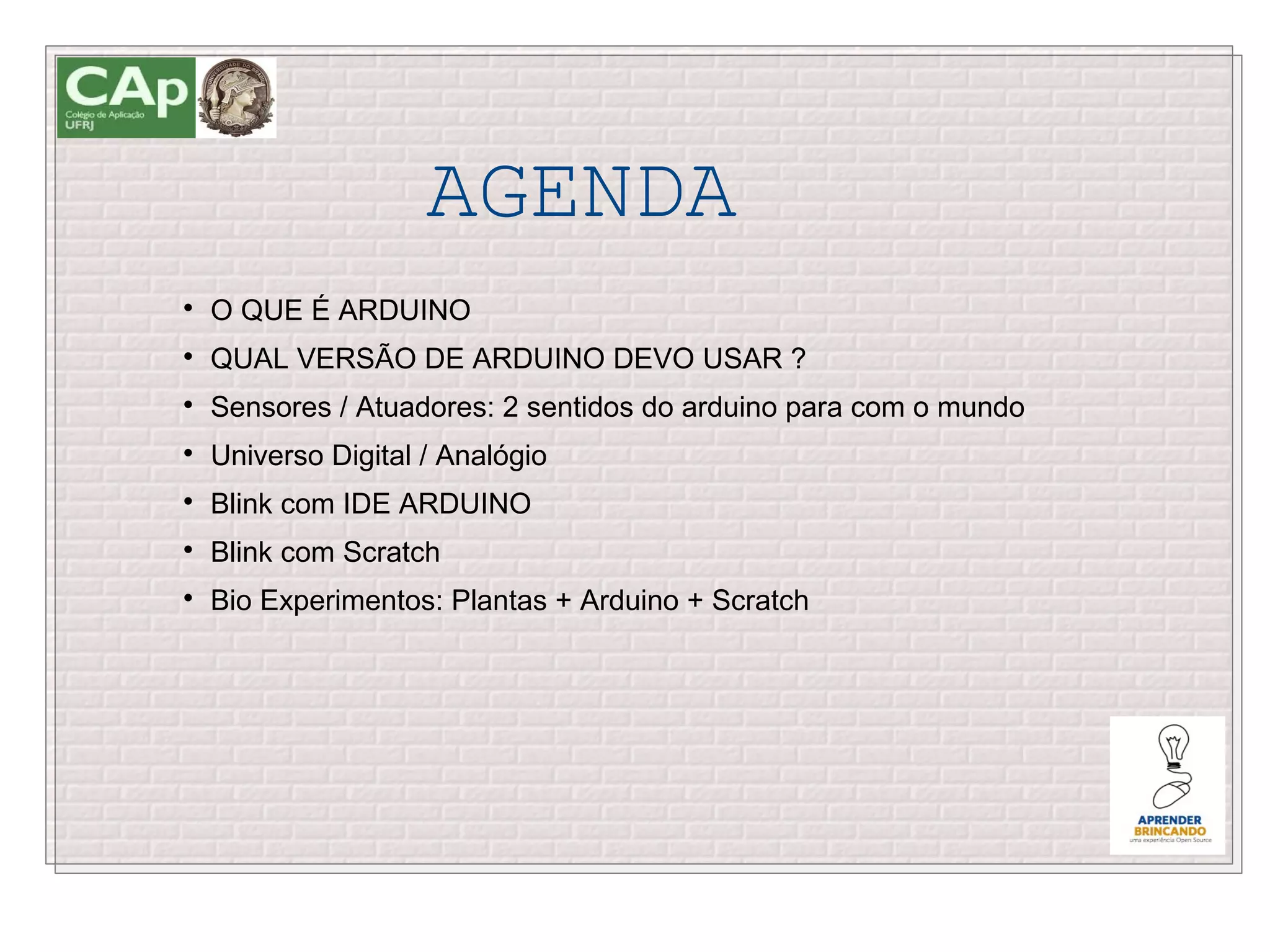 AGENDA

    O QUE É ARDUINO

    QUAL VERSÃO DE ARDUINO DEVO USAR ?

    Sensores / Atuadores: 2 sentidos do arduino para com o mundo

    Universo Digital / Analógio

    Blink com IDE ARDUINO

    Blink com Scratch

    Bio Experimentos: Plantas + Arduino + Scratch
 