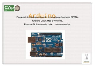 Arduino
Placa eletrônica de prototipação com código e hardware OPEN e
               funciona Linux, Mac e Windows.
       Placa de fácil manuseio, baixo custo e acessível.
 