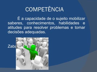 COMPETÊNCIA É a capacidade de o sujeito mobilizar saberes, conhecimentos, habilidades e atitudes para resolver problemas e tomar decisões adequadas.  Zabala (1998) 