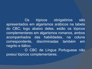 Os tópicos obrigatórios são apresentados em algarismos arábicos na tabela do CBC; logo abaixo deles, estão os tópicos complementares em algarismos romanos, ambos acompanhados das habilidades, na coluna correspondente, discriminadas também em negrito e itálico. O CBC de Língua Portuguesa não possui tópicos complementares. 