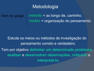 Vem do grego  método  = ao longo de, caminho. hodós  = organização do pensamento.  PATRÍCIA DINIZ – 02/11 Estuda os meios ou métodos de investigação do pensamento correto e verdadeiro.  Tem por objetivo  delimitar um determinado problema ,  analisar  e  desenvolver observações ,  criticá-lo  e  interpretá-lo .  Metodologia 