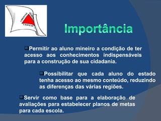 Permitir ao aluno mineiro a condição de ter acesso aos conhecimentos indispensáveis para a construção de sua cidadania. Possibilitar que cada aluno do estado tenha acesso ao mesmo conteúdo, reduzindo as diferenças das várias regiões. Servir como base para a elaboração de avaliações para estabelecer planos de metas para cada escola. 