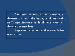 É entendido como a menor unidade de ensino a ser trabalhada, tendo em vista as Competências e as Habilidades que se deseja desenvolver. Representa os conteúdos abordados nos temas 