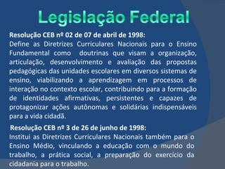 Resolução CEB nº 02 de 07 de abril de 1998: Define as Diretrizes Curriculares Nacionais para o Ensino Fundamental como  doutrinas que visam a organização, articulação, desenvolvimento e avaliação das propostas pedagógicas das unidades escolares em diversos sistemas de ensino, viabilizando a aprendizagem em processos de interação no contexto escolar, contribuindo para a formação de identidades afirmativas, persistentes e capazes de protagonizar ações autônomas e solidárias indispensáveis para a vida cidadã.  Resolução CEB nº 3 de 26 de junho de 1998: Institui as Diretrizes Curriculares Nacionais também para o Ensino Médio, vinculando a educação com o mundo do trabalho, a prática social, a preparação do exercício da cidadania para o trabalho. 