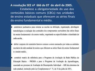 A resolução SEE nº  666 de 07  de abril de 2005.  Estabelece a obrigatoriedade do uso dos  conteúdos básicos comuns (CBCs) nas unidades  de ensino estaduais que oferecem as séries finais do ensino fundamental e médio.  