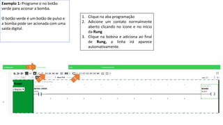 Exemplo 1: Programe o no botão
verde para acionar a bomba.
O botão verde é um botão de pulso e
a bomba pode ser acionada com uma
saída digital.
1. Clique na aba programação
2. Adicione um contato normalmente
aberto clicando no ícone e no início
da Rung
3. Clique na bobina e adiciona ao final
de Rung, a linha irá aparece
automativamente.
 