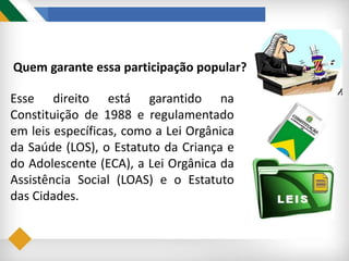 Quem garante essa participação popular?
Esse direito está garantido na
Constituição de 1988 e regulamentado
em leis específicas, como a Lei Orgânica
da Saúde (LOS), o Estatuto da Criança e
do Adolescente (ECA), a Lei Orgânica da
Assistência Social (LOAS) e o Estatuto
das Cidades.
 