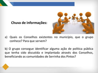 Chuva de informações:
a) Quais os Conselhos existentes no município, que o grupo
conhece? Para que servem?
b) O grupo consegue identificar alguma ação de política pública
que tenha sido discutida e implantada através dos Conselhos,
beneficiando as comunidades de Serrinha dos Pintos?
 