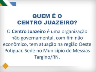 QUEM É O
CENTRO JUAZEIRO?
O Centro Juazeiro é uma organização
não governamental, com fim não
econômico, tem atuação na região Oeste
Potiguar. Sede no Município de Messias
Targino/RN.
 