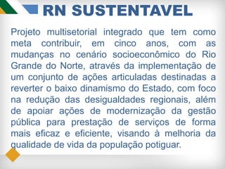 RN SUSTENTAVEL
Projeto multisetorial integrado que tem como
meta contribuir, em cinco anos, com as
mudanças no cenário socioeconômico do Rio
Grande do Norte, através da implementação de
um conjunto de ações articuladas destinadas a
reverter o baixo dinamismo do Estado, com foco
na redução das desigualdades regionais, além
de apoiar ações de modernização da gestão
pública para prestação de serviços de forma
mais eficaz e eficiente, visando à melhoria da
qualidade de vida da população potiguar.
 