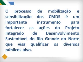 O processo de mobilização e
sensibilização dos CMDS é um
importante instrumento para
fortalecer as ações do Projeto
Integrado de Desenvolvimento
Sustentável do Rio Grande do Norte
que visa qualificar os diversos
públicos-alvo.
 