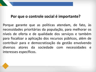Por que o controle social é importante?
Porque garante que as políticas atendam, de fato, às
necessidades prioritárias da população, para melhorar os
níveis de oferta e de qualidade dos serviços e também
para fiscalizar a aplicação dos recursos públicos, além de
contribuir para e democratização da gestão envolvendo
diversos atores da sociedade com necessidades e
interesses específicos.
 