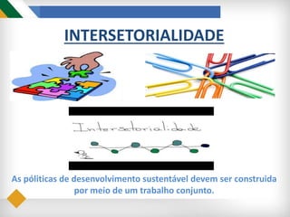 INTERSETORIALIDADE
As póliticas de desenvolvimento sustentável devem ser construida
por meio de um trabalho conjunto.
 