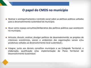 O papel do CMDS no município
Realizar o acompanhamento e controle social sobre as políticas públicas voltadas
para o desenvolvimento sustentável do município;
Atuar como espaço consultivo/deliberativo das políticas públicas que acontecem
no município;
Articular, discutir, analisar, divulgar políticas de desenvolvimento, os projetos de
interesses econômicos, sociais e ambientais das organizações sociais e/ou
produtivas voltadas ao desenvolvimento local sustentável;;
Integrar, junto aos demais conselhos municipais e ao Colegiado Territorial, a
elaboração, qualificação e/ou implementação do Plano Territorial de
Desenvolvimento Sustentável.
 