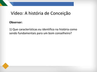 Vídeo: A história de Conceição
Observar:
1) Que características eu identifico na história como
sendo fundamentais para um bom conselheiro?
 